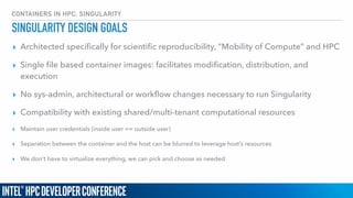 CONTAINERS IN HPC: SINGULARITY
SINGULARITY DESIGN GOALS
▸ Architected speciﬁcally for scientiﬁc reproducibility, “Mobility of Compute” and HPC
▸ Single ﬁle based container images: facilitates modiﬁcation, distribution, and
execution
▸ No sys-admin, architectural or workﬂow changes necessary to run Singularity
▸ Compatibility with existing shared/multi-tenant computational resources
▸ Maintain user credentials (inside user == outside user)
▸ Separation between the container and the host can be blurred to leverage host’s resources
▸ We don’t have to virtualize everything, we can pick and choose as needed
 