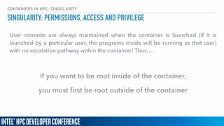 CONTAINERS IN HPC: SINGULARITY
User contexts are always maintained when the container is launched (if it is
launched by a particular user, the programs inside will be running as that user)
with no escalation pathway within the container! Thus….
If you want to be root inside of the container,
you must ﬁrst be root outside of the container
SINGULARITY: PERMISSIONS, ACCESS AND PRIVILEGE
 