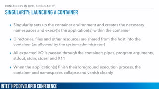 CONTAINERS IN HPC: SINGULARITY
SINGULARITY: LAUNCHING A CONTAINER
▸ Singularity sets up the container environment and creates the necessary
namespaces and execv()s the application(s) within the container
▸ Directories, ﬁles and other resources are shared from the host into the
container (as allowed by the system administrator)
▸ All expected I/O is passed through the container: pipes, program arguments,
stdout, stdin, stderr and X11
▸ When the application(s) ﬁnish their foreground execution process, the
container and namespaces collapse and vanish cleanly
 
