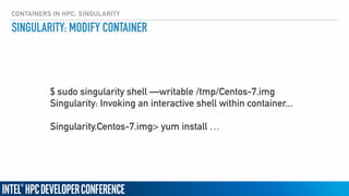 CONTAINERS IN HPC: SINGULARITY
SINGULARITY: MODIFY CONTAINER
$ sudo singularity shell —writable /tmp/Centos-7.img
Singularity: Invoking an interactive shell within container... 
 
Singularity.Centos-7.img> yum install …
 