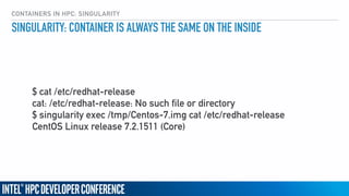 CONTAINERS IN HPC: SINGULARITY
SINGULARITY: CONTAINER IS ALWAYS THE SAME ON THE INSIDE
$ cat /etc/redhat-release
cat: /etc/redhat-release: No such file or directory
$ singularity exec /tmp/Centos-7.img cat /etc/redhat-release
CentOS Linux release 7.2.1511 (Core)
 