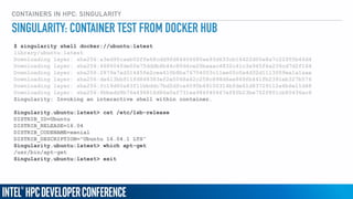 CONTAINERS IN HPC: SINGULARITY
$ singularity shell docker://ubuntu:latest
library/ubuntu:latest
Downloading layer: sha256:a3ed95caeb02ffe68cdd9fd84406680ae93d633cb16422d00e8a7c22955b46d4
Downloading layer: sha256:668604fde02e75dddb4b44c80d4ce20baaac4832c41c3a945f4a236cd7d2f164
Downloading layer: sha256:2879a7ad31445fe2cea410b8ba76704003c11ee05c0a4d32d1113009ea1a1aae
Downloading layer: sha256:de413bb911fd848383ef2e5068a42c258c898d6ee869fb441fb2391eb327b576
Downloading layer: sha256:fc19d60a83f11bbddc7bd2dfca6095b49100314bfde61d83729112a6b6e11d48
Downloading layer: sha256:6bbedd9b76a496816d86a0af731ea984f40467ef8fb23be752f801cb80436ac6
Singularity: Invoking an interactive shell within container…
Singularity.ubuntu:latest> cat /etc/lsb-release
DISTRIB_ID=Ubuntu
DISTRIB_RELEASE=16.04
DISTRIB_CODENAME=xenial
DISTRIB_DESCRIPTION="Ubuntu 16.04.1 LTS”
Singularity.ubuntu:latest> which apt-get
/usr/bin/apt-get
Singularity.ubuntu:latest> exit
SINGULARITY: CONTAINER TEST FROM DOCKER HUB
 