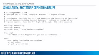 CONTAINERS IN HPC: SINGULARITY
$ cat examples/debian.def
# Copyright (c) 2015-2016, Gregory M. Kurtzer. All rights reserved.
#
# "Singularity" Copyright (c) 2016, The Regents of the University of California,
# through Lawrence Berkeley National Laboratory (subject to receipt of any
# required approvals from the U.S. Dept. of Energy). All rights reserved.
BootStrap: debootstrap
OSVersion: stable
MirrorURL: http://ftp.us.debian.org/debian/
%runscript
echo "This is what happens when you run the container..."
%post
echo "Hello from inside the container"
apt-get update
apt-get -y install vim
SINGULARITY: BOOTSTRAP DEFINITION/RECIPE
 