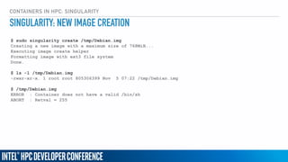 CONTAINERS IN HPC: SINGULARITY
$ sudo singularity create /tmp/Debian.img
Creating a new image with a maximum size of 768MiB...
Executing image create helper
Formatting image with ext3 file system
Done.
$ ls -l /tmp/Debian.img
-rwxr-xr-x. 1 root root 805306399 Nov 5 07:22 /tmp/Debian.img
$ /tmp/Debian.img
ERROR : Container does not have a valid /bin/sh
ABORT : Retval = 255
SINGULARITY: NEW IMAGE CREATION
 