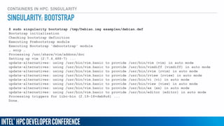 CONTAINERS IN HPC: SINGULARITY
$ sudo singularity bootstrap /tmp/Debian.img examples/debian.def
Bootstrap initialization
Checking bootstrap definition
Executing Prebootstrap module
Executing Bootstrap 'debootstrap' module
… snip …
Processing /usr/share/vim/addons/doc
Setting up vim (2:7.4.488-7) ...
update-alternatives: using /usr/bin/vim.basic to provide /usr/bin/vim (vim) in auto mode
update-alternatives: using /usr/bin/vim.basic to provide /usr/bin/vimdiff (vimdiff) in auto mode
update-alternatives: using /usr/bin/vim.basic to provide /usr/bin/rvim (rvim) in auto mode
update-alternatives: using /usr/bin/vim.basic to provide /usr/bin/rview (rview) in auto mode
update-alternatives: using /usr/bin/vim.basic to provide /usr/bin/vi (vi) in auto mode
update-alternatives: using /usr/bin/vim.basic to provide /usr/bin/view (view) in auto mode
update-alternatives: using /usr/bin/vim.basic to provide /usr/bin/ex (ex) in auto mode
update-alternatives: using /usr/bin/vim.basic to provide /usr/bin/editor (editor) in auto mode
Processing triggers for libc-bin (2.19-18+deb8u6) ...
Done.
SINGULARITY: BOOTSTRAP
 