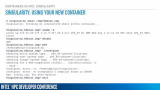 CONTAINERS IN HPC: SINGULARITY
$ singularity shell /tmp/Debian.img
Singularity: Invoking an interactive shell within container...
Singularity.Debian.img> uname -a
Linux ip-172-31-20-175 3.10.0-327.28.2.el7.x86_64 #1 SMP Wed Aug 3 11:11:39 UTC 2016 x86_64 GNU/
Linux
Singularity.Debian.img> whoami
gmk
Singularity.Debian.img> pwd
/home/gmk/git/singularity
Singularity.Debian.img> ./configure
checking build system type... x86_64-unknown-linux-gnu
checking host system type... x86_64-unknown-linux-gnu
checking target system type... x86_64-unknown-linux-gnu
checking for a BSD-compatible install... /usr/bin/install -c
… snip …
configure: error: in `/home/gmk/git/singularity':
configure: error: no acceptable C compiler found in $PATH
See `config.log' for more details
Singularity.Debian.img> exit
SINGULARITY: USING YOUR NEW CONTAINER
 