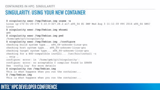 CONTAINERS IN HPC: SINGULARITY
$ singularity exec /tmp/Debian.img uname -a
Linux ip-172-31-20-175 3.10.0-327.28.2.el7.x86_64 #1 SMP Wed Aug 3 11:11:39 UTC 2016 x86_64 GNU/
Linux
$ singularity exec /tmp/Debian.img whoami
gmk
$ singularity exec /tmp/Debian.img pwd
/home/gmk/git/singularity
$ singularity exec /tmp/Debian.img ./configure
checking build system type... x86_64-unknown-linux-gnu
checking host system type... x86_64-unknown-linux-gnu
checking target system type... x86_64-unknown-linux-gnu
checking for a BSD-compatible install... /usr/bin/install -c
… snip …
configure: error: in `/home/gmk/git/singularity':
configure: error: no acceptable C compiler found in $PATH
See `config.log' for more details
$ singularity run /tmp/Debian.img
This is what happens when you run the container...
$ /tmp/Debian.img
This is what happens when you run the container...
SINGULARITY: USING YOUR NEW CONTAINER
 