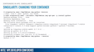 CONTAINERS IN HPC: SINGULARITY
$ singularity exec /tmp/Debian.img python —version
/.exec: line 3: exec: python: not found
$ sudo singularity exec --writable /tmp/Debian.img apt-get -y install python
Reading package lists... Done
Building dependency tree
Reading state information... Done
The following extra packages will be installed:
file libexpat1 libffi6 libmagic1 libpython-stdlib libpython2.7-minimal libpython2.7-stdlib
libsqlite3-0 libssl1.0.0 mime-support python-minimal python2.7 python2.7-minimal
… snip …
Setting up libpython-stdlib:amd64 (2.7.9-1) ...
Setting up python (2.7.9-1) ...
Setting up file (1:5.22+15-2+deb8u2) ...
Processing triggers for libc-bin (2.19-18+deb8u6) ...
$ singularity exec /tmp/Debian.img python --version
Python 2.7.9
SINGULARITY: CHANGING YOUR CONTAINER
 