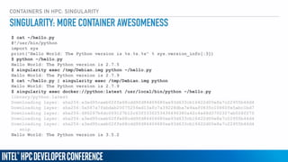 CONTAINERS IN HPC: SINGULARITY
$ cat ~/hello.py
#!/usr/bin/python
import sys
print("Hello World: The Python version is %s.%s.%s" % sys.version_info[:3])
$ python ~/hello.py
Hello World: The Python version is 2.7.5
$ singularity exec /tmp/Debian.img python ~/hello.py
Hello World: The Python version is 2.7.9
$ cat ~/hello.py | singularity exec /tmp/Debian.img python
Hello World: The Python version is 2.7.9
$ singularity exec docker://python:latest /usr/local/bin/python ~/hello.py
library/python:latest
Downloading layer: sha256:a3ed95caeb02ffe68cdd9fd84406680ae93d633cb16422d00e8a7c22955b46d4
Downloading layer: sha256:0a587a7fabdab20075256ed13afc7a39228dba7e9aaf0835c10860fe5abc1bd7
Downloading layer: sha256:d96297b6dc069127b12c63f533f253436496380a42c4a48d3702327ab028f275
Downloading layer: sha256:a3ed95caeb02ffe68cdd9fd84406680ae93d633cb16422d00e8a7c22955b46d4
Downloading layer: sha256:a3ed95caeb02ffe68cdd9fd84406680ae93d633cb16422d00e8a7c22955b46d4
… snip …
Hello World: The Python version is 3.5.2
SINGULARITY: MORE CONTAINER AWESOMENESS
 