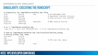 CONTAINERS IN HPC: SINGULARITY
$ singularity run /tmp/Debian-workflow.img ^http
http 80/tcp www # WorldWideWeb HTTP
http 80/udp # HyperText Transfer Protocol
https 443/tcp # http protocol over TLS/SSL
https 443/udp
http-alt 8080/tcp webcache # WWW caching service
http-alt 8080/udp
$ ls -l /tmp/Debian-workflow.img
-rwxr-xr-x. 1 root root 805306399 Nov 5 07:22 /tmp/Debian-workflow.img
$ sudo mv /tmp/Debian-workflow.img /usr/local/bin/service_lookup
$ service_lookup ^ftp ^smtp
ftp-data 20/tcp
ftp 21/tcp
ftps-data 989/tcp # FTP over SSL (data)
ftps 990/tcp
smtp 25/tcp mail
SINGULARITY: EXECUTING THE RUNSCRIPT
 