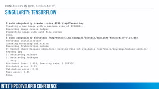 CONTAINERS IN HPC: SINGULARITY
$ sudo singularity create --size 4096 /tmp/Tensor.img
Creating a new image with a maximum size of 4096MiB...
Executing image create helper
Formatting image with ext3 file system
Done.
$ sudo singularity bootstrap /tmp/Tensor.img examples/contrib/debian85-tensorflow-0.10.def
Bootstrap initialization
Checking bootstrap definition
Executing Prebootstrap module
W: Cannot check Release signature; keyring file not available /usr/share/keyrings/debian-archive-
keyring.gpg
I: Retrieving Release
I: Retrieving Packages
… snip …
Minibatch loss: 1.603, learning rate: 0.006302
Minibatch error: 0.0%
Validation error: 0.9%
Test error: 0.8%
Done.
SINGULARITY: TENSORFLOW
 