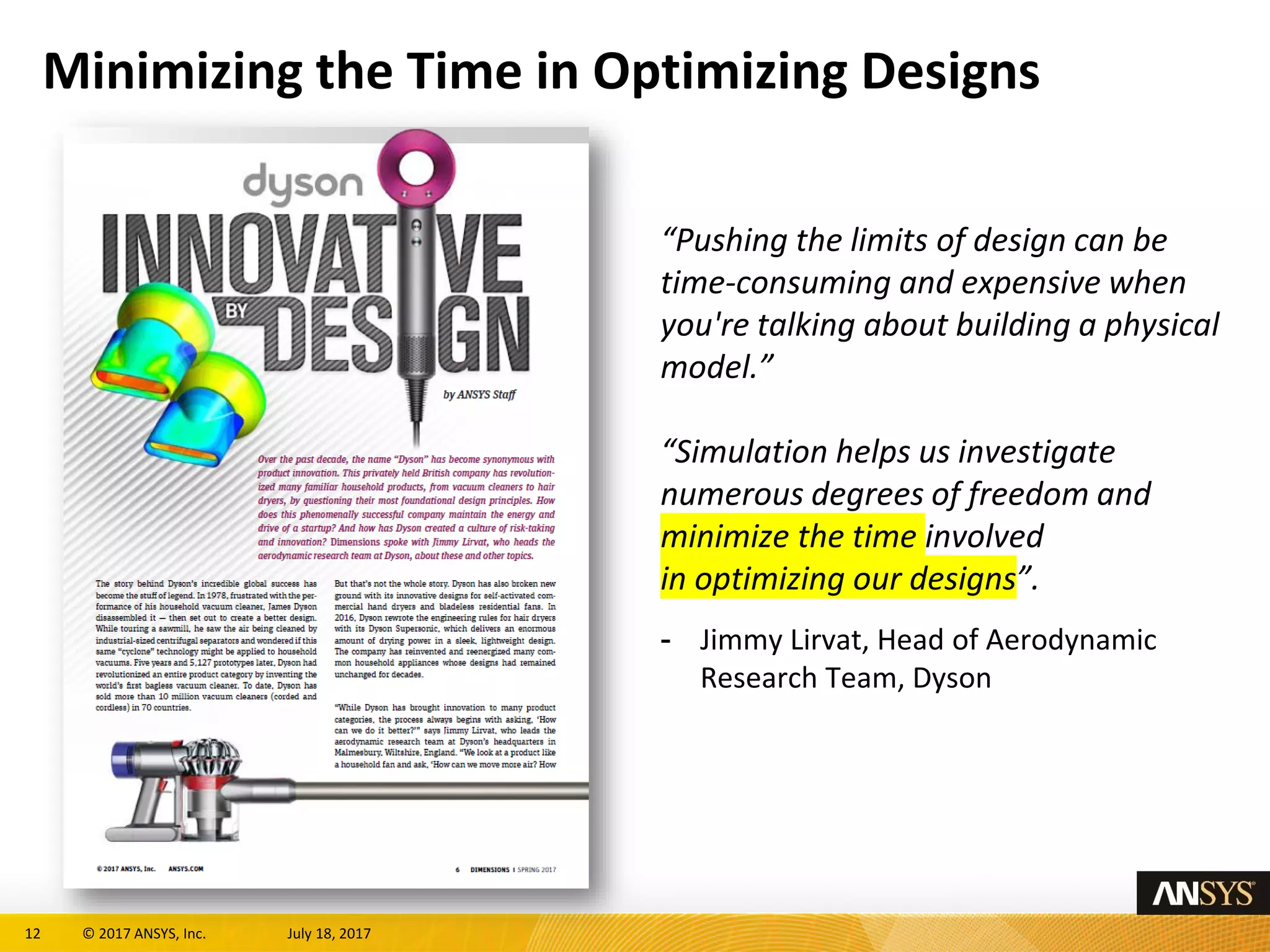 12 © 2017 ANSYS, Inc. July 18, 2017
Minimizing the Time in Optimizing Designs
“Pushing the limits of design can be
time-consuming and expensive when
you're talking about building a physical
model.”
“Simulation helps us investigate
numerous degrees of freedom and
minimize the time involved
in optimizing our designs”.
- Jimmy Lirvat, Head of Aerodynamic
Research Team, Dyson
 