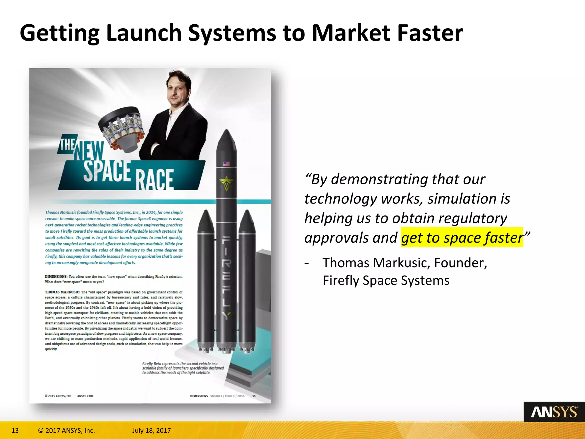 13 © 2017 ANSYS, Inc. July 18, 2017
Getting Launch Systems to Market Faster
“By demonstrating that our
technology works, simulation is
helping us to obtain regulatory
approvals and get to space faster”
- Thomas Markusic, Founder,
Firefly Space Systems
 