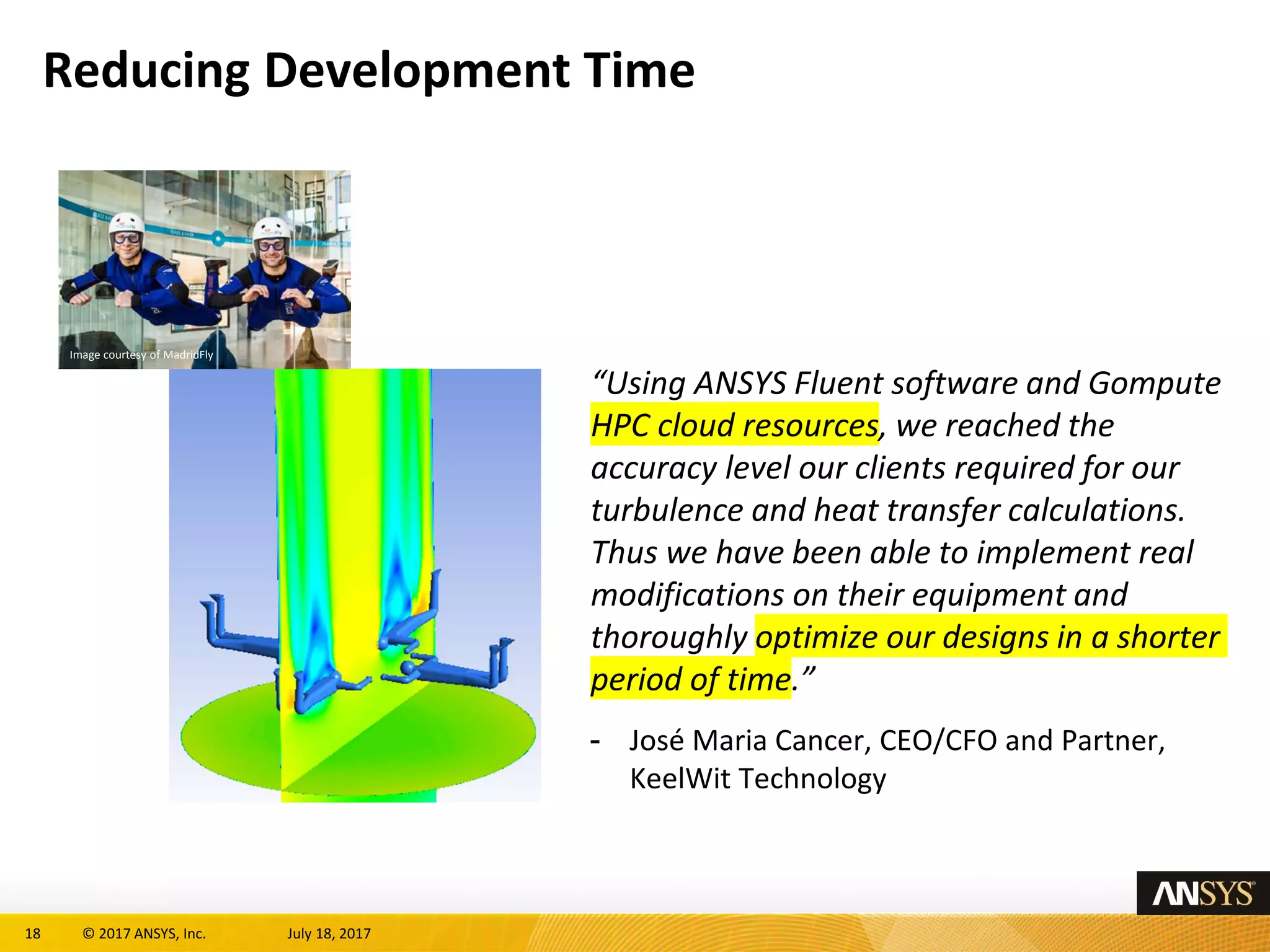 18 © 2017 ANSYS, Inc. July 18, 2017
Reducing Development Time
“Using ANSYS Fluent software and Gompute
HPC cloud resources, we reached the
accuracy level our clients required for our
turbulence and heat transfer calculations.
Thus we have been able to implement real
modifications on their equipment and
thoroughly optimize our designs in a shorter
period of time.”
- José Maria Cancer, CEO/CFO and Partner,
KeelWit Technology
Image courtesy of MadridFly
 