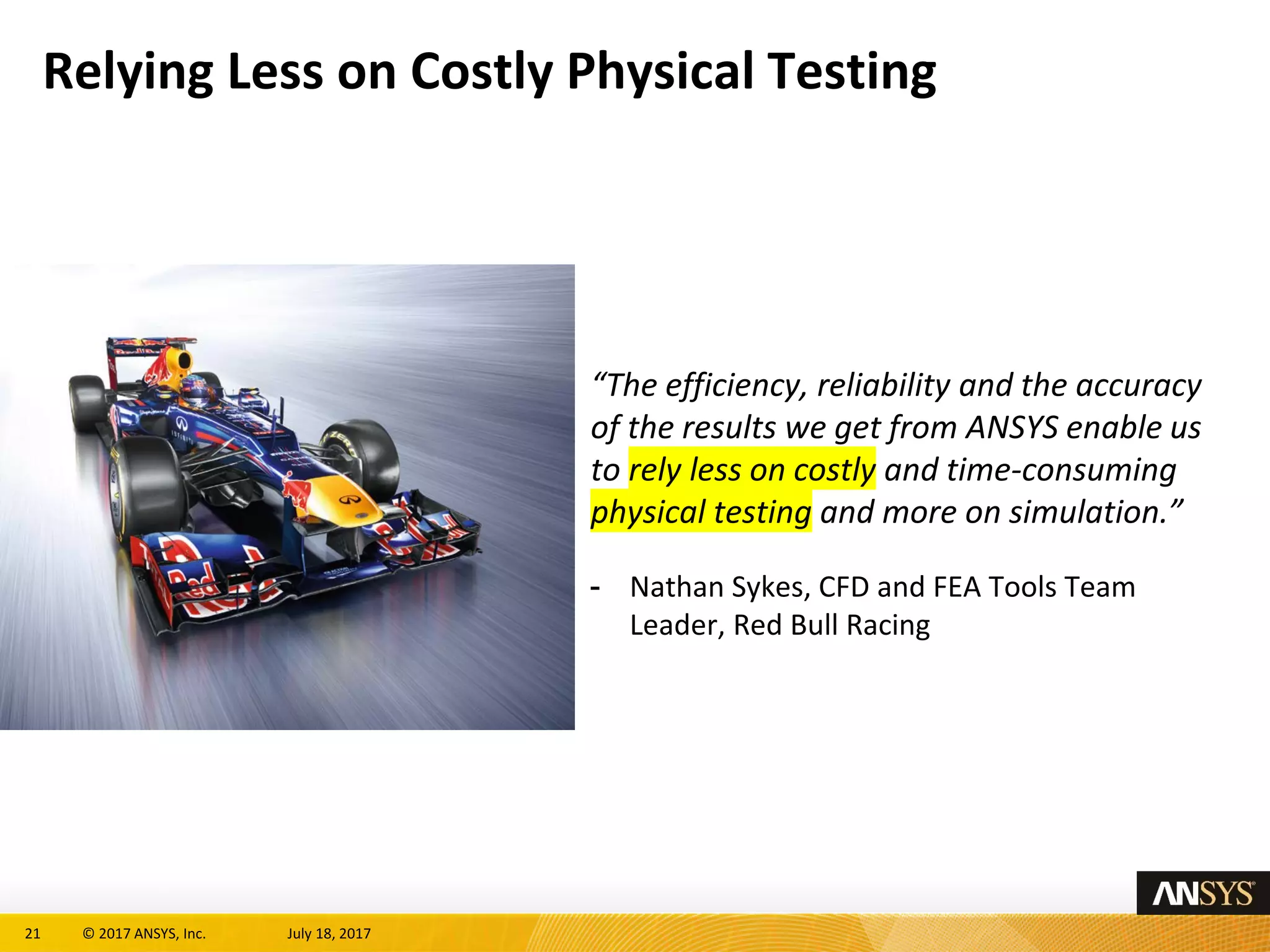 21 © 2017 ANSYS, Inc. July 18, 2017
Relying Less on Costly Physical Testing
“The efficiency, reliability and the accuracy
of the results we get from ANSYS enable us
to rely less on costly and time-consuming
physical testing and more on simulation.”
- Nathan Sykes, CFD and FEA Tools Team
Leader, Red Bull Racing
 