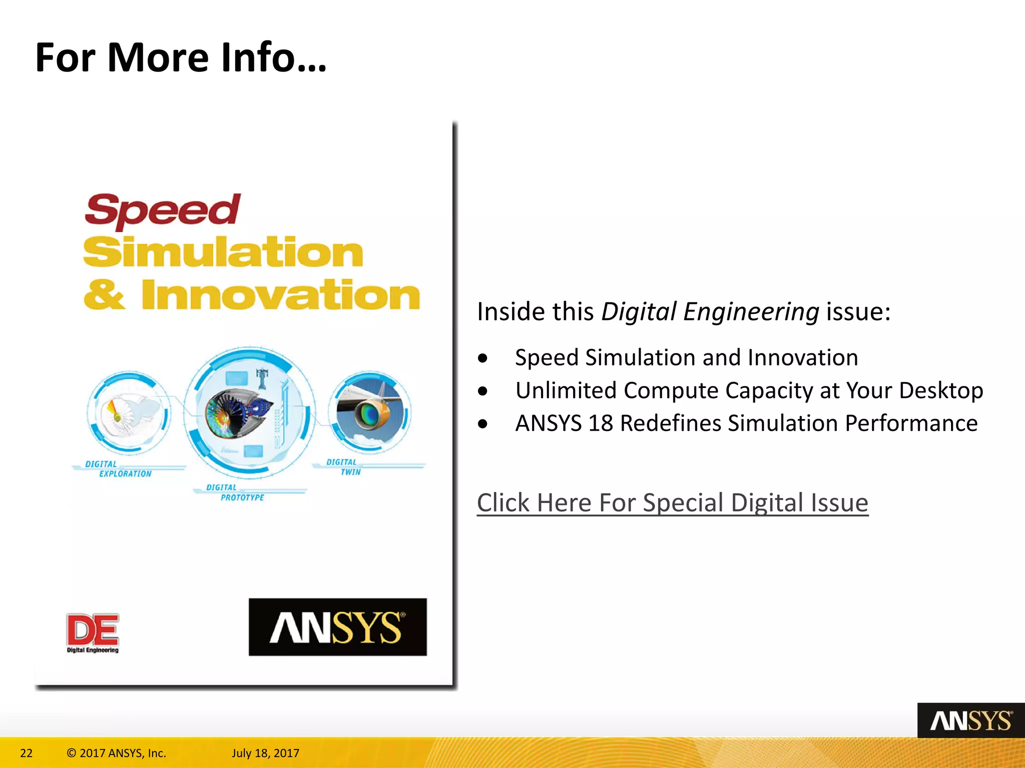 22 © 2017 ANSYS, Inc. July 18, 2017
For More Info…
Inside this Digital Engineering issue:
• Speed Simulation and Innovation
• Unlimited Compute Capacity at Your Desktop
• ANSYS 18 Redefines Simulation Performance
Click Here For Special Digital Issue
 
