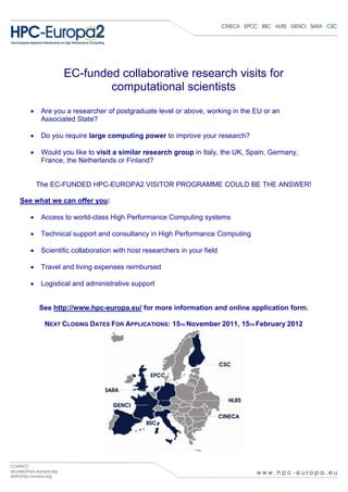 EC-funded collaborative research visits for
                       computational scientists
   •    Are you a researcher of postgraduate level or above, working in the EU or an
        Associated State?

   •    Do you require large computing power to improve your research?

   •    Would you like to visit a similar research group in Italy, the UK, Spain, Germany,
        France, the Netherlands or Finland?


       The EC-FUNDED HPC-EUROPA2 VISITOR PROGRAMME COULD BE THE ANSWER!

See what we can offer you:

   •    Access to world-class High Performance Computing systems

   •    Technical support and consultancy in High Performance Computing

   •    Scientific collaboration with host researchers in your field

   •    Travel and living expenses reimbursed

   •    Logistical and administrative support


       See http://www.hpc-europa.eu/ for more information and online application form.

         NEXT CLOSING DATES FOR APPLICATIONS: 15TH November 2011, 15TH February 2012
 