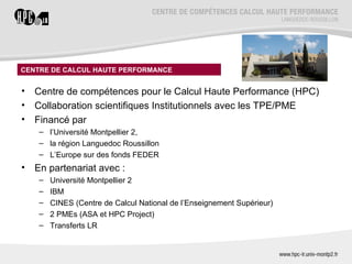 CENTRE DE CALCUL HAUTE PERFORMANCE


•   Centre de compétences pour le Calcul Haute Performance (HPC)
•   Collaboration scientifiques Institutionnels avec les TPE/PME
•   Financé par
     – l’Université Montpellier 2,
     – la région Languedoc Roussillon
     – L’Europe sur des fonds FEDER
•   En partenariat avec :
     –   Université Montpellier 2
     –   IBM
     –   CINES (Centre de Calcul National de l’Enseignement Supérieur)
     –   2 PMEs (ASA et HPC Project)
     –   Transferts LR
 