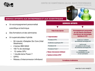 SERVICE OFFERTS AUX ENTREPRISES ET AUX SCIENTIFIQUES


•   Un accompagnement personnalisé

    scientifique et technique

•   Des formations et des séminaires

•   Un supercalculateur hybride

     –   84 noeuds i‐Dataplex Six Core (Intel
         Westmere)
     –   4 lames IBM QS22
     –   150 To de stockage
     –    12 cartes GPU
     –   1 double lame Power 7
     –   GPFS
     –   Réseau d’interconnexion Infiniband
 