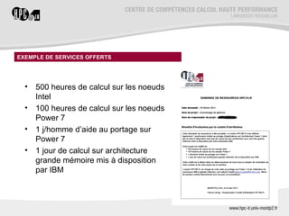 EXEMPLE DE SERVICES OFFERTS




  •   500 heures de calcul sur les noeuds
      Intel
  •   100 heures de calcul sur les noeuds
      Power 7
  •   1 j/homme dʼaide au portage sur
      Power 7
  •   1 jour de calcul sur architecture
      grande mémoire mis à disposition
      par IBM
 
