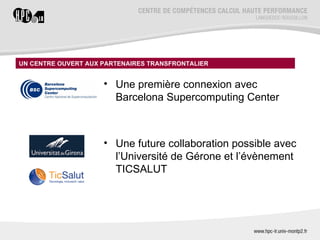 UN CENTRE OUVERT AUX PARTENAIRES TRANSFRONTALIER
                              Historique du projet

                     • Une première connexion avec
                       Barcelona Supercomputing Center



                     • Une future collaboration possible avec
                       l’Université de Gérone et l’évènement
                       TICSALUT
 