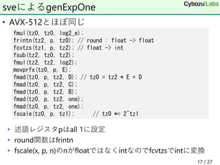 • AVX-512とほぼ同じ
• 述語レジスタpはall 1に設定
• round関数はfrintn
• fscale(x, p, n)のnがfloatではなくintなのでfcvtzsでintに変換
sveによるgenExpOne
fmul(tz0, tz0, log2_e);
frintn(tz2, p, tz0); // round : float -> float
fcvtzs(tz1, p, tz2); // float -> int
fsub(tz2, tz0, tz2);
fmul(tz2, tz2, log2);
movprfx(tz0, p, E);
fmad(tz0, p, tz2, D); // tz0 = tz2 * E + D
fmad(tz0, p, tz2, C);
fmad(tz0, p, tz2, B);
fmad(tz0, p, tz2, one);
fmad(tz0, p, tz2, one);
fscale(tz0, p, tz1); // tz0 *= 2^tz1
17 / 27
 