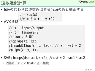 • fdivの代わりに逆数近似命令(rcp)のあと補正する
• AVX-512
• SVE ; frecps(dst, src1, src2) ; // dst = 2 - src1 * src2
• 2回補正するとfloatに近い精度
逆数近似計算
t = rcp(x)
1/x = 2 * t - x t^2
// x : input/output
// t : temporary
// two : 2.0f
vrcp14ps(t, x);
vfnmadd213ps(x, t, two); // x = -xt + 2
vmulps(x, x, t);
25 / 27
 