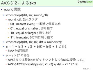 • round関数
• vrndscaleps(dst, src, round_ctl)
• round_ctl ; 2bitフラグ
• 00 ; nearest even ; 一番近い偶数丸め
• 01 ; equal or smaller ; 切り捨て
• 10 ; equal or larger ; 切り上げ
• 11 ; truncate ; 0方向に切り捨て
• vrndscaleps(dst, src, 0) ; dst = round(src);
• c = 1 + b(1 + b(B + b(C + b(D + E b))))
• FMAを5回適用
• 𝑦 = 𝑐 × 2 𝑛の部分
• AVX2までは整数𝑛をビットシフトしてfloatに変換して...
• AVX-512ではvscalefps(dst, r1, r2) // dst = r1 * 2^r2
AVX-512によるexp
8 / 27
 
