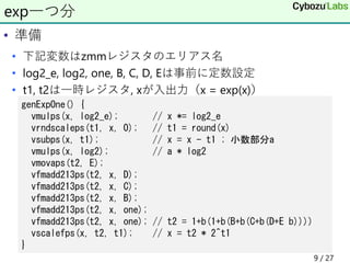 • 準備
• 下記変数はzmmレジスタのエリアス名
• log2_e, log2, one, B, C, D, Eは事前に定数設定
• t1, t2は一時レジスタ, xが入出力（x = exp(x)）
exp一つ分
genExpOne() {
vmulps(x, log2_e); // x *= log2_e
vrndscaleps(t1, x, 0); // t1 = round(x)
vsubps(x, t1); // x = x - t1 ; 小数部分a
vmulps(x, log2); // a * log2
vmovaps(t2, E);
vfmadd213ps(t2, x, D);
vfmadd213ps(t2, x, C);
vfmadd213ps(t2, x, B);
vfmadd213ps(t2, x, one);
vfmadd213ps(t2, x, one); // t2 = 1+b(1+b(B+b(C+b(D+E b))))
vscalefps(x, t2, t1); // x = t2 * 2^t1
}
9 / 27
 
