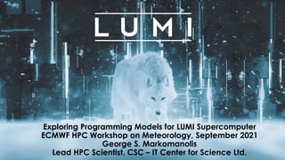 www.lumi-supercomputer.eu #lumisupercomputer #lumieurohpc
Exploring Programming Models for LUMI Supercomputer
ECMWF HPC Workshop on Meteorology, September 2021
George S. Markomanolis
Lead HPC Scientist, CSC – IT Center for Science Ltd. 1
 