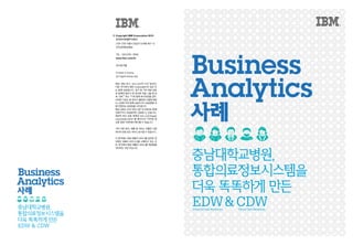 © 	Copyright IBM Corporation 2013
	 한국아이비엠주식회사
	 (135-270)서울시강남구도곡동467-12
	 군인공제회관빌딩
	 TEL:(02)3781-7800
	 www.ibm.com/kr
	 2013년6월
	 Printed in Korea
	 All Rights Reserved
IBM, IBM 로고, ibm.com은 미국 및/또는
다른 국가에서 IBM Corporation의 상표 또
는 등록 상표입니다. 상기 및 기타 IBM 상표
로 등록된 용어가 본 문서에 처음 나올 때 상
표 기호(
또는 ™)와 함께 표시되었을 경우,
이러한 기호는 본 문서가 출판된 시점에 IBM
이 소유한 미국 등록 상표이거나 관습법에 의
해인정되는상표임을나타냅니다.
해당상표는미국외의다른국가에서도등록
상표이거나 관습법적인 상표일 수 있습니다.
IBM의 최신 상표 목록은 ibm.com/legal/
copytrade.shtml 웹 페이지의“저작권 및
상표정보”부분에서확인할수있습니다.
기타 다른 회사, 제품 및 서비스 이름은 다른
회사의상표또는서비스표시일수있습니다.
이 문서에는 IBM 제품과 서비스를 참조한 경
우에도 IBM이 비즈니스를 수행하고 있는 모
든 국가에서 해당 제품과 서비스를 제공함을
의미하는것은아닙니다.
Business
Analytics
사례
충남대학교병원,
통합의료정보시스템을
더욱 똑똑하게 만든
EDW&CDWClinical Data WarehouseEnterprise Data Warehouse
Business
Analytics
사례
충남대학교병원,
통합의료정보시스템을
더욱 똑똑하게 만든
EDW & CDW
 