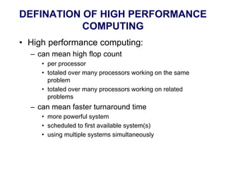 DEFINATION OF HIGH PERFORMANCE
COMPUTING
• High performance computing:
– can mean high flop count
• per processor
• totaled over many processors working on the same
problem
• totaled over many processors working on related
problems
– can mean faster turnaround time
• more powerful system
• scheduled to first available system(s)
• using multiple systems simultaneously
 