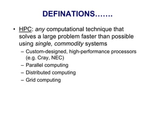 DEFINATIONS…….
• HPC: any computational technique that
solves a large problem faster than possible
using single, commodity systems
– Custom-designed, high-performance processors
(e.g. Cray, NEC)
– Parallel computing
– Distributed computing
– Grid computing
 
