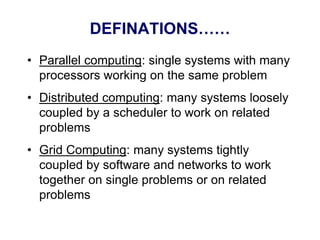 DEFINATIONS……
• Parallel computing: single systems with many
processors working on the same problem
• Distributed computing: many systems loosely
coupled by a scheduler to work on related
problems
• Grid Computing: many systems tightly
coupled by software and networks to work
together on single problems or on related
problems
 