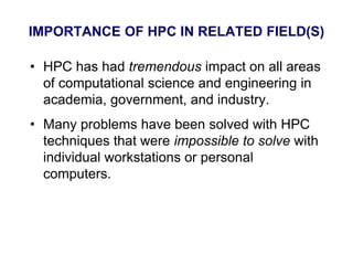 IMPORTANCE OF HPC IN RELATED FIELD(S)
• HPC has had tremendous impact on all areas
of computational science and engineering in
academia, government, and industry.
• Many problems have been solved with HPC
techniques that were impossible to solve with
individual workstations or personal
computers.
 