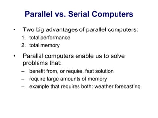 Parallel vs. Serial Computers
• Two big advantages of parallel computers:
1. total performance
2. total memory
• Parallel computers enable us to solve
problems that:
– benefit from, or require, fast solution
– require large amounts of memory
– example that requires both: weather forecasting
 