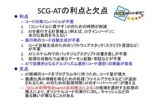 SCG‐ATの利点と欠点
 利点
– コードの再コンパイルが不要
1. （コンパイルに費やす）ATのための時間が削減
2. ATを実行する計算機上（例えば、ログインノード）に
余分な負荷を与えない
– 実行時のコード自動生成が不要
1. コード自動生成のためのソフトウェアスタック（スクリプト言語など）
が不要
2. ATシステム内でのバッチジョブスクリプトの書き直しが不要
3. 処理の自動化で必要なデーモン起動・常駐などが不要
– ATで効果的となるアルゴリズム選択（コード選択）の実装が容易
 欠点
– AT候補のコードをプログラム中に持つため、コード量が増大
– 最適化済み情報を得るための処理（ファイルアクセスなど）が追加
されるため、ATのための処理時間（ATのオーバーヘッド）が増える
– （SCG‐ATの特性のswitch文の挿入による）AT候補を選択する処理の
挿入により、オリジナルコードの実行に対し、キャッシュなどの
振る舞いが異なることがある
 