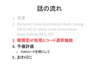 話の流れ
1. 背景
2. Dynamic Code Generation Auto‐tuning 
(DCG‐AT) と Static Code Generation 
Auto‐tuning (SCG‐AT)
3. 階層型AT処理とコード選択機能
4. 予備評価
– FDMコードを例にして
5. おわりに
 