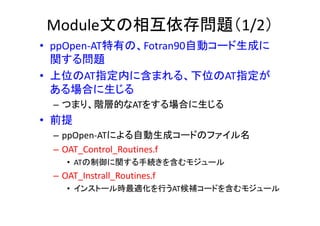 Module文の相互依存問題（1/2）
• ppOpen‐AT特有の、Fotran90自動コード生成に
関する問題
• 上位のAT指定内に含まれる、下位のAT指定が
ある場合に生じる
– つまり、階層的なATをする場合に生じる
• 前提
– ppOpen‐ATによる自動生成コードのファイル名
– OAT_Control_Routines.f
• ATの制御に関する手続きを含むモジュール
– OAT_Instrall_Routines.f
• インストール時最適化を行うAT候補コードを含むモジュール
 