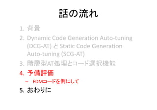 話の流れ
1. 背景
2. Dynamic Code Generation Auto‐tuning 
(DCG‐AT) と Static Code Generation 
Auto‐tuning (SCG‐AT)
3. 階層型AT処理とコード選択機能
4. 予備評価
– FDMコードを例にして
5. おわりに
 