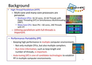 Background
• High‐Thread Parallelism (HTP)
– Multi‐core and many‐core processors are 
pervasive. 
• Multicore CPUs: 16‐32 cores, 32‐64 Threads with 
Hyper Threading (HT) or Simultaneous Multithreading 
(SMT)
• Many Core CPU: Xeon Phi – 60 cores, 240 Threads 
with HT.
– Utilizing parallelism with full‐threads is 
important.
4
 Performance Portability (PP)
◦ Keeping high performance in multiple computer environments.
 Not only multiple CPUs, but also multiple compilers.
 Run‐time information, such as loop length and 
number of threads, is important.
◦ Auto‐tuning (AT) is one of candidates technologies to establish 
PP in multiple computer environments. 
 