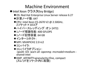 Machine Environment
 Intel Xeon クラスタ(Ivy Bridge)
OS：Red Hat Enterprise Linux Server release 6.2?
計算ノード数：64?
CPU：Intel Xeon E5‐2670 V2 @ 2.50GHz，
2ソケット×10コア
ハイパースレッディング：オン (HT2)
1ノード理論性能：400 GFLOPS
1ノード記憶容量：64 GB
インターコネクト：
MPI: MVAPICH2 2.0 rc2
コンパイラ：
コンパイラオプション：
‐ipo20 ‐O3 ‐warn all ‐openmp ‐mcmodel=medium ‐
shared‐intel
KMP_AFFINITY=granularity=fine, compact 
(スレッドをソケット内に配置)
 