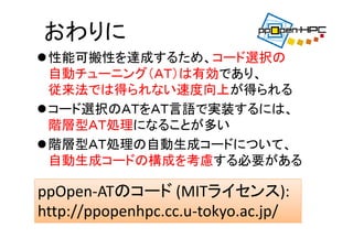 おわりに
性能可搬性を達成するため、コード選択の
自動チューニング（ＡＴ）は有効であり、
従来法では得られない速度向上が得られる
コード選択のＡＴをＡＴ言語で実装するには、
階層型ＡＴ処理になることが多い
階層型ＡＴ処理の自動生成コードについて、
自動生成コードの構成を考慮する必要がある
ppOpen‐ATのコード (MITライセンス):
http://ppopenhpc.cc.u‐tokyo.ac.jp/
 
