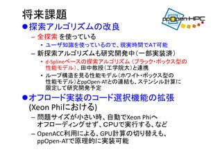 将来課題
探索アルゴリズムの改良
– 全探索 を使っている
• ユーザ知識を使っているので、現実時間でＡＴ可能
– 新探索アルゴリズムも研究開発中（一部実装済）
• d‐Splineベースの探索アルゴリズム （ブラック・ボックス型の
性能モデル）、田中教授（工学院大）と連携
• ループ構造を見る性能モデル（ホワイト・ボックス型の
性能モデル）とppOpen‐ATとの連結も、ステンシル計算に
限定して研究開発予定
オフロード実装のコード選択機能の拡張
(Xeon Phiにおける)
– 問題サイズが小さい時、自動でXeon Phiへ
オフローディングせず、ＣＰＵで実行する、など
– OpenACC利用による、GPU計算の切り替えも、
ppOpen‐ATで原理的に実装可能
 