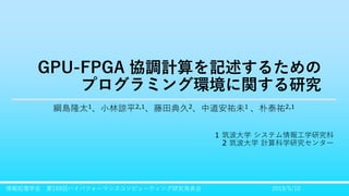 GPU-FPGA 協調計算を記述するための
プログラミング環境に関する研究
綱島隆太1、小林諒平2,1、藤田典久2、中道安祐未1 、朴泰祐2,1
1 筑波大学 システム情報工学研究科
2 筑波大学 計算科学研究センター
2019/5/10情報処理学会 第169回ハイパフォーマンスコンピューティング研究発表会
 