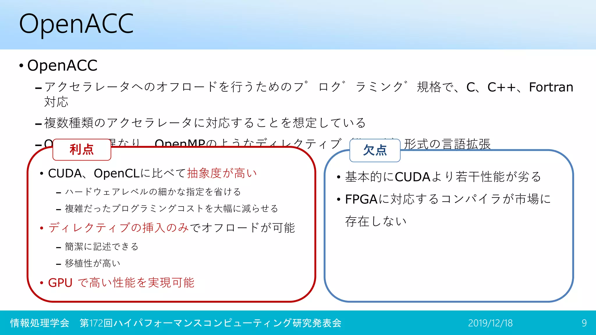 OpenACC
• OpenACC
– アクセラレータへのオフロードを行うためのプログラミング規格で、C、C++、Fortran
対応
– 複数種類のアクセラレータに対応することを想定している
– OpenCLと異なり、OpenMPのようなディレクティブ（指示文）形式の言語拡張
2019/12/18 9
• CUDA、OpenCLに比べて抽象度が高い
– ハードウェアレベルの細かな指定を省ける
– 複雑だったプログラミングコストを大幅に減らせる
• ディレクティブの挿入のみでオフロードが可能
– 簡潔に記述できる
– 移植性が高い
• GPU で高い性能を実現可能
利点
情報処理学会 第172回ハイパフォーマンスコンピューティング研究発表会
• 基本的にCUDAより若干性能が劣る
• FPGAに対応するコンパイラが市場に
存在しない
欠点
 