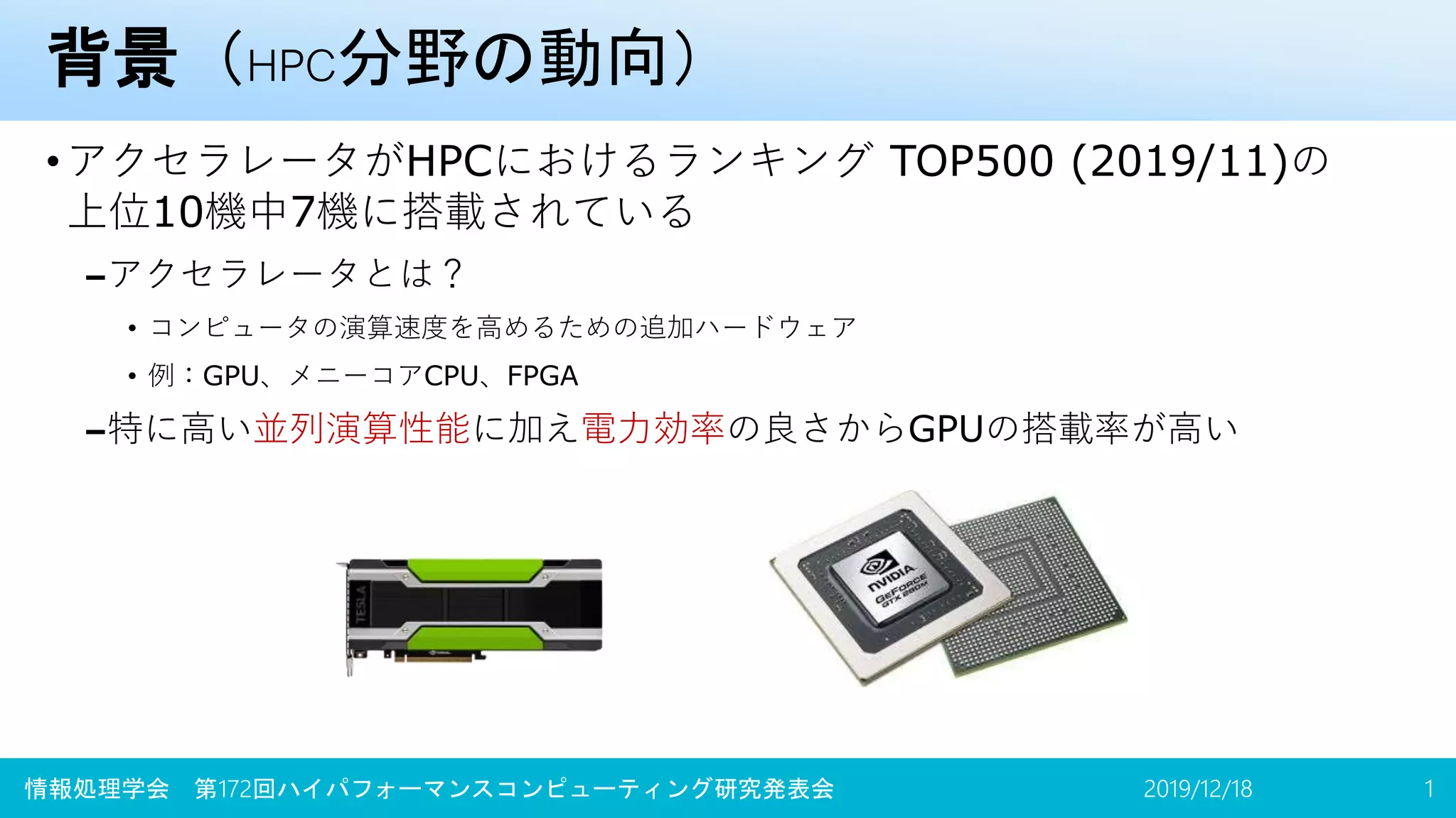 背景（HPC分野の動向）
•アクセラレータがHPCにおけるランキング TOP500 (2019/11)の
上位10機中7機に搭載されている
–アクセラレータとは？
• コンピュータの演算速度を高めるための追加ハードウェア
• 例：GPU、メニーコアCPU、FPGA
–特に高い並列演算性能に加え電力効率の良さからGPUの搭載率が高い
2019/12/18情報処理学会 第172回ハイパフォーマンスコンピューティング研究発表会 1
 