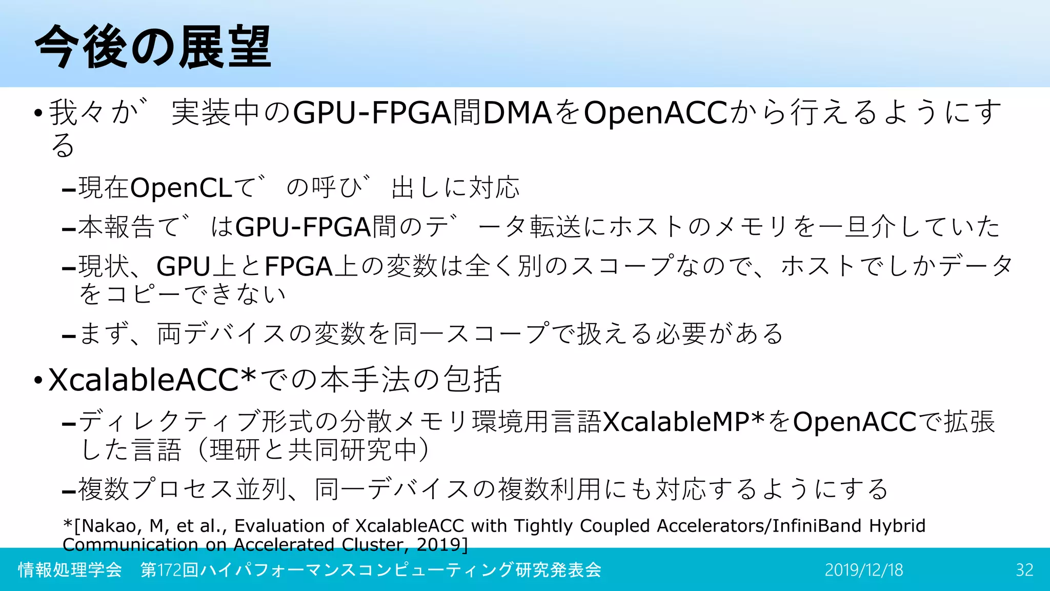 今後の展望
•我々が実装中のGPU-FPGA間DMAをOpenACCから行えるようにす
る
–現在OpenCLでの呼び出しに対応
–本報告ではGPU-FPGA間のデータ転送にホストのメモリを一旦介していた
–現状、GPU上とFPGA上の変数は全く別のスコープなので、ホストでしかデータ
をコピーできない
–まず、両デバイスの変数を同一スコープで扱える必要がある
•XcalableACC*での本手法の包括
–ディレクティブ形式の分散メモリ環境用言語XcalableMP*をOpenACCで拡張
した言語（理研と共同研究中）
–複数プロセス並列、同一デバイスの複数利用にも対応するようにする
*[Nakao, M, et al., Evaluation of XcalableACC with Tightly Coupled Accelerators/InfiniBand Hybrid
Communication on Accelerated Cluster, 2019]
2019/12/18情報処理学会 第172回ハイパフォーマンスコンピューティング研究発表会 32
 