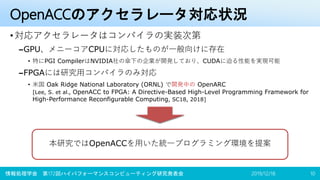 OpenACCのアクセラレータ対応状況
•対応アクセラレータはコンパイラの実装次第
–GPU、メニーコアCPUに対応したものが一般向けに存在
• 特にPGI CompilerはNVIDIA社の傘下の企業が開発しており、CUDAに迫る性能を実現可能
–FPGAには研究用コンパイラのみ対応
• 米国 Oak Ridge National Laboratory (ORNL) で開発中の OpenARC
[Lee, S. et al., OpenACC to FPGA: A Directive-Based High-Level Programming Framework for
High-Performance Reconfigurable Computing, SC18, 2018]
2019/12/18 10
本研究ではOpenACCを用いた統一プログラミング環境を提案
情報処理学会 第172回ハイパフォーマンスコンピューティング研究発表会
 