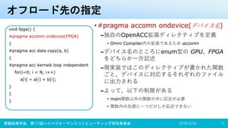 オフロード先の指定
•#pragma accomn ondevice(デバイス名)
–独自のOpenACC拡張ディレクティブを定義
• Omni Compiler内の拡張であるため accomn
–デバイス名のところにenum型の GPU、FPGA
をどちらか一方記述
–現実装ではこのディレクティブが書かれた関数
ごと、デバイスに対応するそれぞれのファイル
に出力される
–よって、以下の制限がある
• main関数以外の関数の中に記述が必要
• 関数内の先頭に一つだけしか記述できない
2019/12/18情報処理学会 第172回ハイパフォーマンスコンピューティング研究発表会 17
void fpga() {
#pragma accomn ondevice(FPGA)
{
#pragma acc data copy(a, b)
{
#pragma acc kernels loop independent
for(i=0; i < N; i++)
a[i] = a[i] + b[i];
}
}
}
 